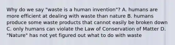 Why do we say "waste is a human invention"? A. humans are more efficient at dealing with waste than nature B. humans produce some waste products that cannot easily be broken down C. only humans can violate the Law of Conservation of Matter D. "Nature" has not yet figured out what to do with waste