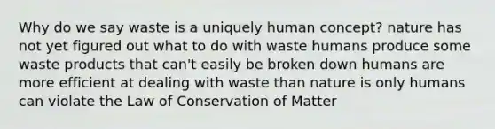 Why do we say waste is a uniquely human concept? nature has not yet figured out what to do with waste humans produce some waste products that can't easily be broken down humans are more efficient at dealing with waste than nature is only humans can violate the Law of Conservation of Matter