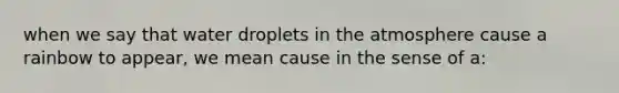 when we say that water droplets in the atmosphere cause a rainbow to appear, we mean cause in the sense of a: