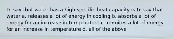 To say that water has a high specific heat capacity is to say that water a. releases a lot of energy in cooling b. absorbs a lot of energy for an increase in temperature c. requires a lot of energy for an increase in temperature d. all of the above