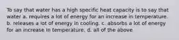 To say that water has a high specific heat capacity is to say that water a. requires a lot of energy for an increase in temperature. b. releases a lot of energy in cooling. c. absorbs a lot of energy for an increase in temperature. d. all of the above