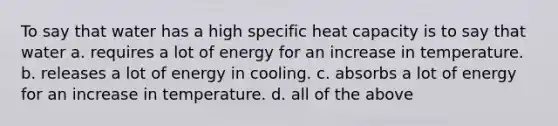 To say that water has a high specific heat capacity is to say that water a. requires a lot of energy for an increase in temperature. b. releases a lot of energy in cooling. c. absorbs a lot of energy for an increase in temperature. d. all of the above