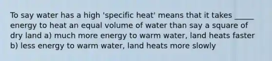 To say water has a high 'specific heat' means that it takes _____ energy to heat an equal volume of water than say a square of dry land a) much more energy to warm water, land heats faster b) less energy to warm water, land heats more slowly