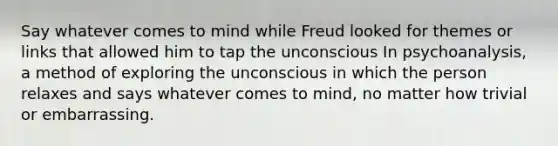 Say whatever comes to mind while Freud looked for themes or links that allowed him to tap the unconscious In psychoanalysis, a method of exploring the unconscious in which the person relaxes and says whatever comes to mind, no matter how trivial or embarrassing.