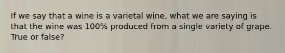 If we say that a wine is a varietal wine, what we are saying is that the wine was 100% produced from a single variety of grape. True or false?