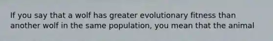 If you say that a wolf has greater evolutionary fitness than another wolf in the same population, you mean that the animal