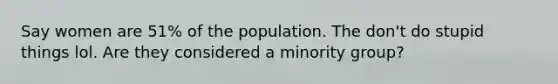 Say women are 51% of the population. The don't do stupid things lol. Are they considered a minority group?