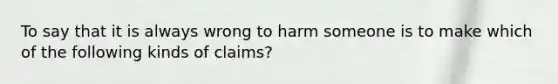 To say that it is always wrong to harm someone is to make which of the following kinds of claims?