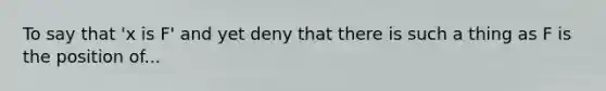 To say that 'x is F' and yet deny that there is such a thing as F is the position of...