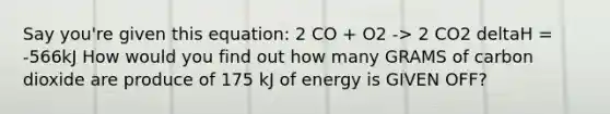 Say you're given this equation: 2 CO + O2 -> 2 CO2 deltaH = -566kJ How would you find out how many GRAMS of carbon dioxide are produce of 175 kJ of energy is GIVEN OFF?