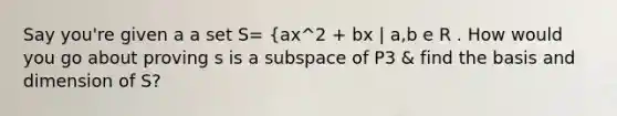 Say you're given a a set S= {ax^2 + bx | a,b e R . How would you go about proving s is a subspace of P3 & find the basis and dimension of S?