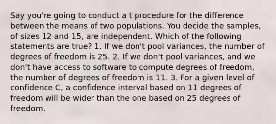 Say you're going to conduct a t procedure for the difference between the means of two populations. You decide the samples, of sizes 12 and 15, are independent. Which of the following statements are true? 1. If we don't pool variances, the number of degrees of freedom is 25. 2. If we don't pool variances, and we don't have access to software to compute degrees of freedom, the number of degrees of freedom is 11. 3. For a given level of confidence C, a confidence interval based on 11 degrees of freedom will be wider than the one based on 25 degrees of freedom.