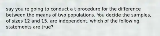 say you're going to conduct a t procedure for the difference between the means of two populations. You decide the samples, of sizes 12 and 15, are independent. which of the following statements are true?