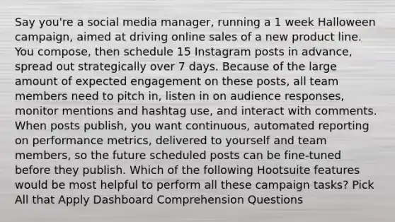 Say you're a social media manager, running a 1 week Halloween campaign, aimed at driving online sales of a new product line. You compose, then schedule 15 Instagram posts in advance, spread out strategically over 7 days. Because of the large amount of expected engagement on these posts, all team members need to pitch in, listen in on audience responses, monitor mentions and hashtag use, and interact with comments. When posts publish, you want continuous, automated reporting on performance metrics, delivered to yourself and team members, so the future scheduled posts can be fine-tuned before they publish. Which of the following Hootsuite features would be most helpful to perform all these campaign tasks? Pick All that Apply Dashboard Comprehension Questions