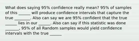 What does saying 95% confidence really mean? 95% of samples of this ______ will produce confidence intervals that capture the true ________. Also can say we are 95% confident that the true ______ lies in our ______. Also can say if this statistic was done _______, 95% of all Random samples would yield confidence intervals with the true ______