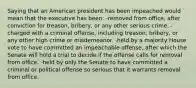 Saying that an American president has been impeached would mean that the executive has been: -removed from office, after conviction for treason, bribery, or any other serious crime. -charged with a criminal offense, including treason, bribery, or any other high crime or misdemeanor. -held by a majority House vote to have committed an impeachable offense, after which the Senate will hold a trial to decide if the offense calls for removal from office. -held by only the Senate to have committed a criminal or political offense so serious that it warrants removal from office.