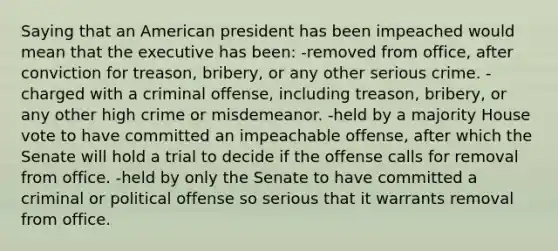 Saying that an American president has been impeached would mean that the executive has been: -removed from office, after conviction for treason, bribery, or any other serious crime. -charged with a criminal offense, including treason, bribery, or any other high crime or misdemeanor. -held by a majority House vote to have committed an impeachable offense, after which the Senate will hold a trial to decide if the offense calls for removal from office. -held by only the Senate to have committed a criminal or political offense so serious that it warrants removal from office.