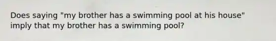 Does saying "my brother has a swimming pool at his house" imply that my brother has a swimming pool?