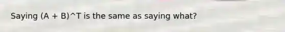 Saying (A + B)^T is the same as saying what?