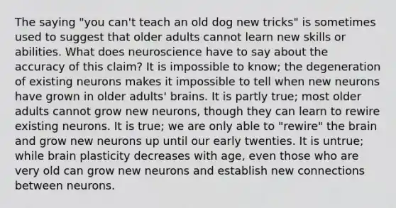 The saying "you can't teach an old dog new tricks" is sometimes used to suggest that older adults cannot learn new skills or abilities. What does neuroscience have to say about the accuracy of this claim? It is impossible to know; the degeneration of existing neurons makes it impossible to tell when new neurons have grown in older adults' brains. It is partly true; most older adults cannot grow new neurons, though they can learn to rewire existing neurons. It is true; we are only able to "rewire" the brain and grow new neurons up until our early twenties. It is untrue; while brain plasticity decreases with age, even those who are very old can grow new neurons and establish new connections between neurons.