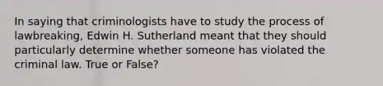 In saying that criminologists have to study the process of lawbreaking, Edwin H. Sutherland meant that they should particularly determine whether someone has violated the criminal law. True or False?