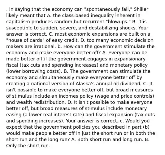 . In saying that the economy can​ "spontaneously fail," Shiller likely meant that A. the​ class-based inequality inherent in capitalism produces random but recurrent​ "blowups." B. it is susceptible to​ sudden, severe, and destabilizing shocks. Your answer is correct. C. most economic expansions are built on a​ "house of​ cards" of easy credit. D. too many economic decision makers are irrational. b. How can the government stimulate the economy and make everyone better​ off? A. Everyone can be made better off if the government engages in expansionary fiscal​ (tax cuts and spending​ increases) and monetary policy​ (lower borrowing​ costs). B. The government can stimulate the economy and simultaneously make everyone better off by creating a national version of​ Alaska's annual oil dividend. C. It​ isn't possible to make everyone better​ off, but broad measures of stimulus include an incomes policy​ (wage and price​ controls) and wealth redistribution. D. It​ isn't possible to make everyone better​ off, but broad measures of stimulus include monetary easing​ (a lower real interest​ rate) and fiscal expansion​ (tax cuts and spending​ increases). Your answer is correct. c. Would you expect that the government policies you described in part​ (b) would make people better off in just the short run or in both the short run and the long​ run? A. Both short run and long run. B. Only the short run.