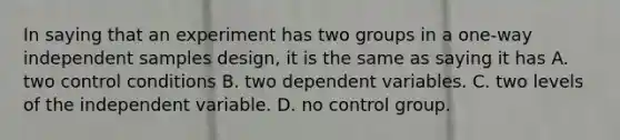 In saying that an experiment has two groups in a one-way independent samples design, it is the same as saying it has A. two control conditions B. two dependent variables. C. two levels of the independent variable. D. no control group.