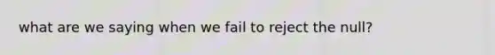 what are we saying when we fail to reject the null?