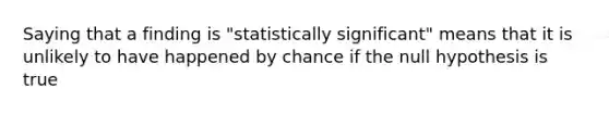 Saying that a finding is "statistically significant" means that it is unlikely to have happened by chance if the null hypothesis is true