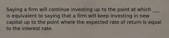 Saying a firm will continue investing up to the point at which ___ is equivalent to saying that a firm will keep investing in new capital up to the point where the expected rate of return is equal to the interest rate.