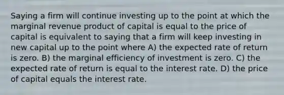 Saying a firm will continue investing up to the point at which the marginal revenue product of capital is equal to the price of capital is equivalent to saying that a firm will keep investing in new capital up to the point where A) the expected rate of return is zero. B) the marginal efficiency of investment is zero. C) the expected rate of return is equal to the interest rate. D) the price of capital equals the interest rate.