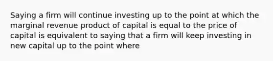 Saying a firm will continue investing up to the point at which the marginal revenue product of capital is equal to the price of capital is equivalent to saying that a firm will keep investing in new capital up to the point where