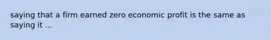 saying that a firm earned zero economic profit is the same as saying it ...