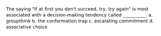 The saying "If at first you don't succeed, try, try again" is most associated with a decision-making tendency called __________. a. groupthink b. the conformation trap c. escalating commitment d. associative choice