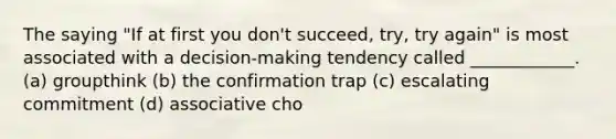 The saying "If at first you don't succeed, try, try again" is most associated with a decision-making tendency called ____________. (a) groupthink (b) the confirmation trap (c) escalating commitment (d) associative cho