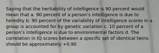 Saying that the heritability of intelligence is 90 percent would mean that a. 90 percent of a person's intelligence is due to heredity b. 90 percent of the variability of intelligence scores in a group is accounted for by genetic variation c. 10 percent of a person's intelligence is due to environmental factors d. The correlation in IQ scores between a specific set of identical twins should be approximately +0.90