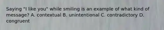 Saying "I like you" while smiling is an example of what kind of message? A. contextual B. unintentional C. contradictory D. congruent