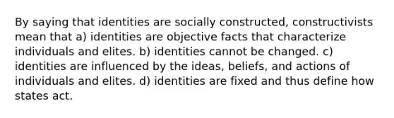 By saying that identities are socially constructed, constructivists mean that a) identities are objective facts that characterize individuals and elites. b) identities cannot be changed. c) identities are influenced by the ideas, beliefs, and actions of individuals and elites. d) identities are fixed and thus define how states act.