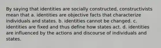 By saying that identities are socially constructed, constructivists mean that a. identities are objective facts that characterize individuals and states. b. identities cannot be changed. c. identities are fixed and thus define how states act. d. identities are influenced by the actions and discourse of individuals and states.