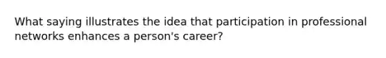 What saying illustrates the idea that participation in professional networks enhances a person's career?