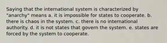 Saying that the international system is characterized by "anarchy" means a. it is impossible for states to cooperate. b. there is chaos in the system. c. there is no international authority. d. it is not states that govern the system. e. states are forced by the system to cooperate.