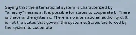 Saying that the international system is characterized by "anarchy" means a. It is possible for states to cooperate b. There is chaos in the system c. There is no international authority d. It is not the states that govern the system e. States are forced by the system to cooperate