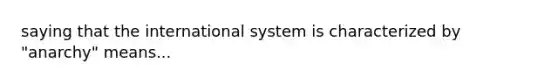 saying that the international system is characterized by "anarchy" means...