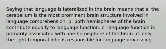 Saying that language is lateralized in <a href='https://www.questionai.com/knowledge/kLMtJeqKp6-the-brain' class='anchor-knowledge'>the brain</a> means that a. the cerebellum is the most prominent brain structure involved in language comprehension. b. both hemispheres of the brain contribute equally to language function. c. language function is primarily associated with one hemisphere of the brain. d. only the right temporal lobe is responsible for language processing.