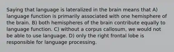 Saying that language is lateralized in the brain means that A) language function is primarily associated with one hemisphere of the brain. B) both hemispheres of the brain contribute equally to language function. C) without a corpus callosum, we would not be able to use language. D) only the right frontal lobe is responsible for language processing.