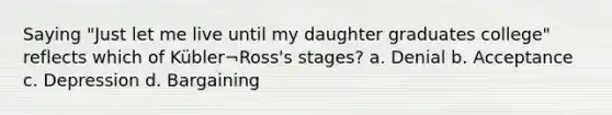 Saying "Just let me live until my daughter graduates college" reflects which of Kübler¬Ross's stages? a. Denial b. Acceptance c. Depression d. Bargaining