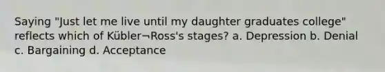 Saying "Just let me live until my daughter graduates college" reflects which of Kübler¬Ross's stages? a. Depression b. Denial c. Bargaining d. Acceptance