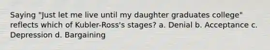 Saying "Just let me live until my daughter graduates college" reflects which of Kubler-Ross's stages? a. Denial b. Acceptance c. Depression d. Bargaining