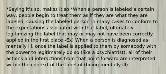 *Saying it's so, makes it so *When a person is labeled a certain way, people begin to treat them as if they are what they are labeled, causing the labeled person in many cases to conform to the expectations associated with that label, ultimately legitimizing the label that may or may not have been correctly applied in the first place -Ex) When a person is diagnosed as mentally ill, once the label is applied to them by somebody with the power to legitimately do so (like a psychiatrist), all of their actions and interactions from that point forward are interpreted within the context of the label of (being mentally ill)