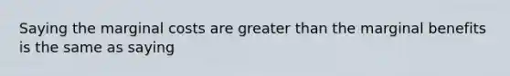 Saying the marginal costs are greater than the marginal benefits is the same as saying